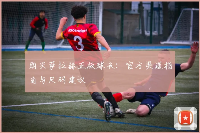 购买萨拉赫正版球衣:官方渠道指南与尺码建议