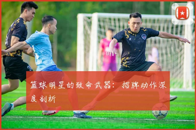 篮球明星的致命武器：招牌动作深度剖析